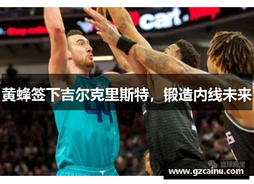 黄蜂签下吉尔克里斯特，锻造内线未来